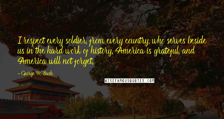 George W. Bush Quotes: I respect every soldier, from every country, who serves beside us in the hard work of history. America is grateful, and America will not forget.