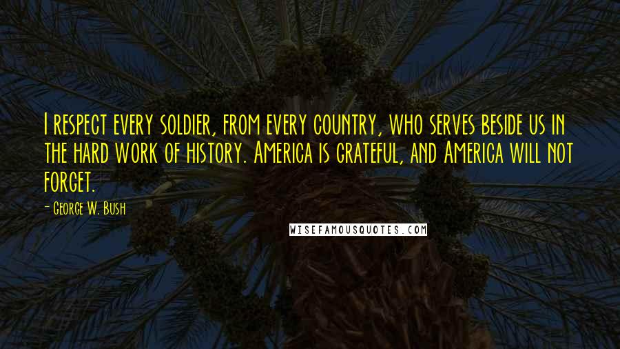 George W. Bush Quotes: I respect every soldier, from every country, who serves beside us in the hard work of history. America is grateful, and America will not forget.