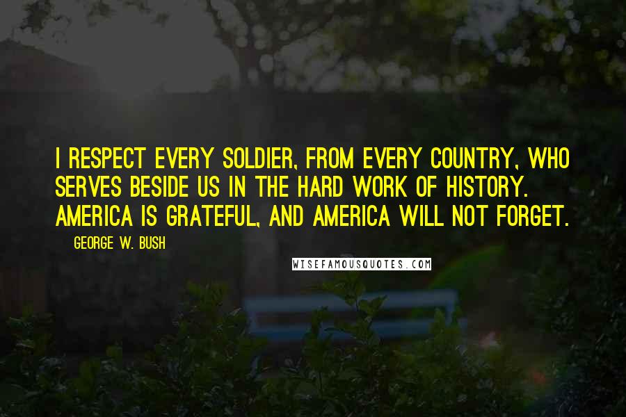 George W. Bush Quotes: I respect every soldier, from every country, who serves beside us in the hard work of history. America is grateful, and America will not forget.