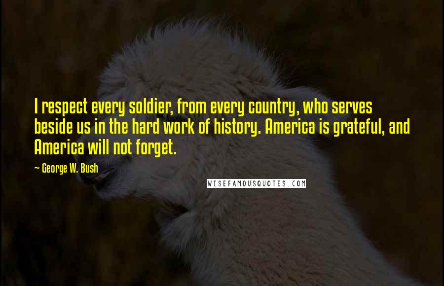 George W. Bush Quotes: I respect every soldier, from every country, who serves beside us in the hard work of history. America is grateful, and America will not forget.