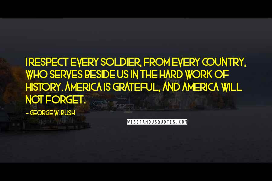 George W. Bush Quotes: I respect every soldier, from every country, who serves beside us in the hard work of history. America is grateful, and America will not forget.