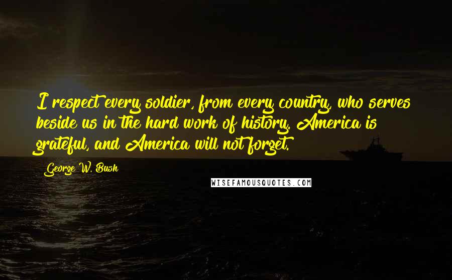 George W. Bush Quotes: I respect every soldier, from every country, who serves beside us in the hard work of history. America is grateful, and America will not forget.