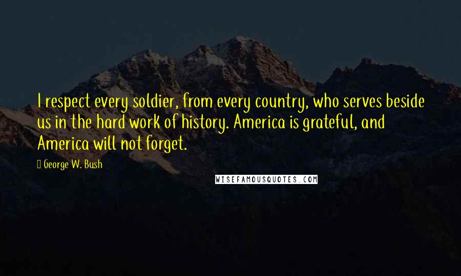 George W. Bush Quotes: I respect every soldier, from every country, who serves beside us in the hard work of history. America is grateful, and America will not forget.