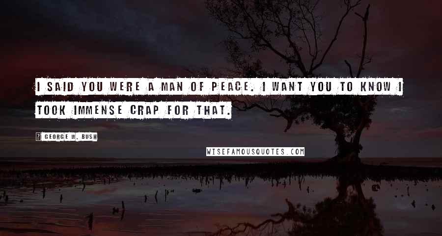 George W. Bush Quotes: I said you were a man of peace. I want you to know I took immense crap for that.