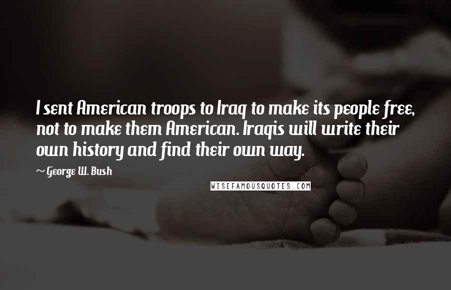 George W. Bush Quotes: I sent American troops to Iraq to make its people free, not to make them American. Iraqis will write their own history and find their own way.