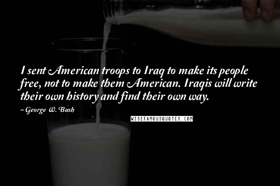 George W. Bush Quotes: I sent American troops to Iraq to make its people free, not to make them American. Iraqis will write their own history and find their own way.
