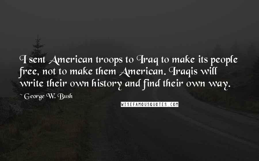 George W. Bush Quotes: I sent American troops to Iraq to make its people free, not to make them American. Iraqis will write their own history and find their own way.