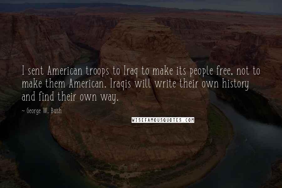 George W. Bush Quotes: I sent American troops to Iraq to make its people free, not to make them American. Iraqis will write their own history and find their own way.