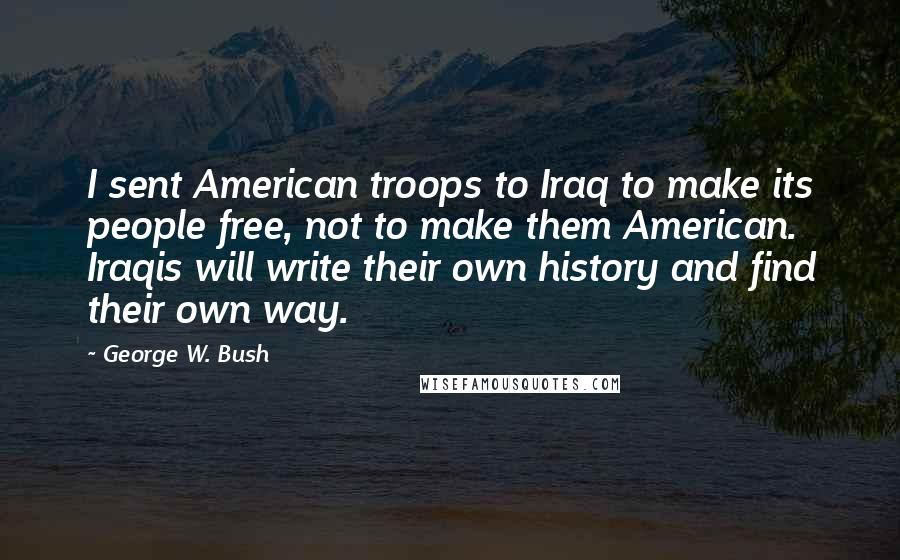 George W. Bush Quotes: I sent American troops to Iraq to make its people free, not to make them American. Iraqis will write their own history and find their own way.