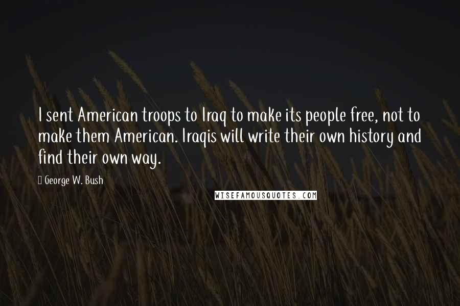 George W. Bush Quotes: I sent American troops to Iraq to make its people free, not to make them American. Iraqis will write their own history and find their own way.