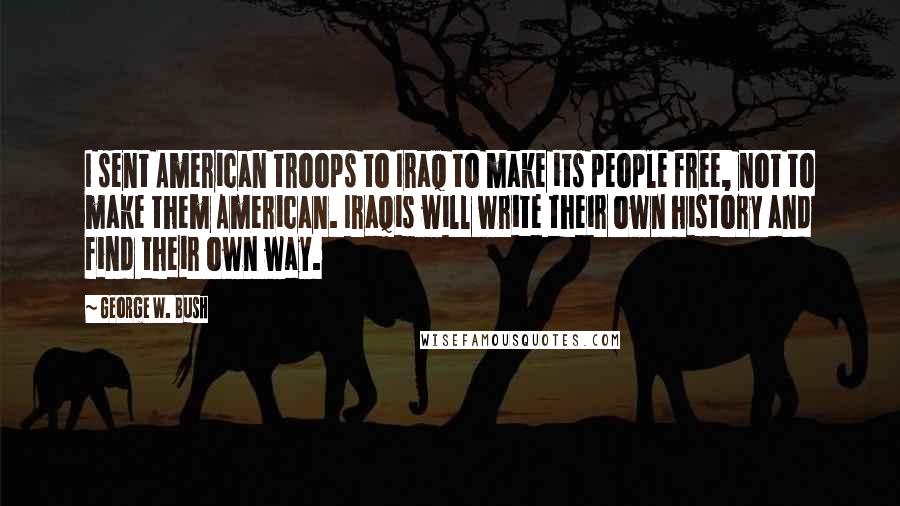 George W. Bush Quotes: I sent American troops to Iraq to make its people free, not to make them American. Iraqis will write their own history and find their own way.