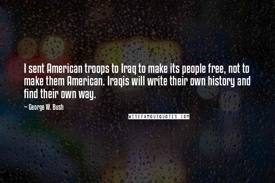 George W. Bush Quotes: I sent American troops to Iraq to make its people free, not to make them American. Iraqis will write their own history and find their own way.