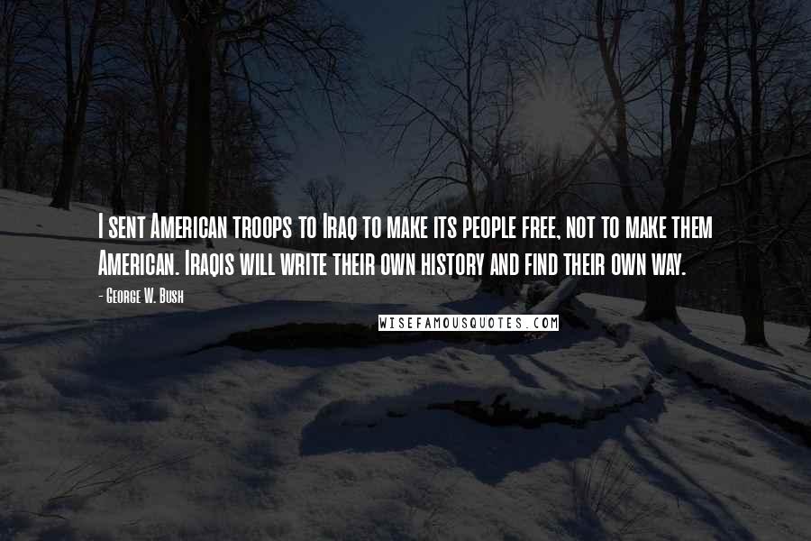 George W. Bush Quotes: I sent American troops to Iraq to make its people free, not to make them American. Iraqis will write their own history and find their own way.