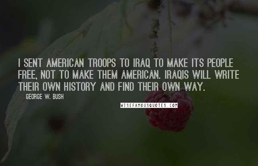 George W. Bush Quotes: I sent American troops to Iraq to make its people free, not to make them American. Iraqis will write their own history and find their own way.