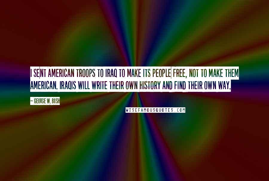 George W. Bush Quotes: I sent American troops to Iraq to make its people free, not to make them American. Iraqis will write their own history and find their own way.