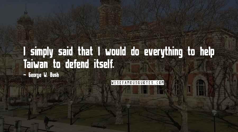 George W. Bush Quotes: I simply said that I would do everything to help Taiwan to defend itself.