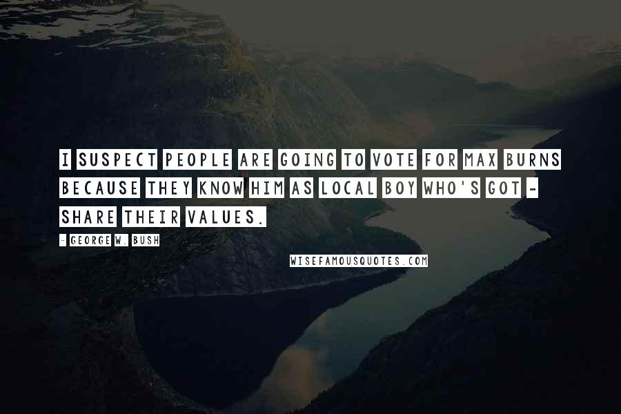 George W. Bush Quotes: I suspect people are going to vote for Max Burns because they know him as local boy who's got - share their values.