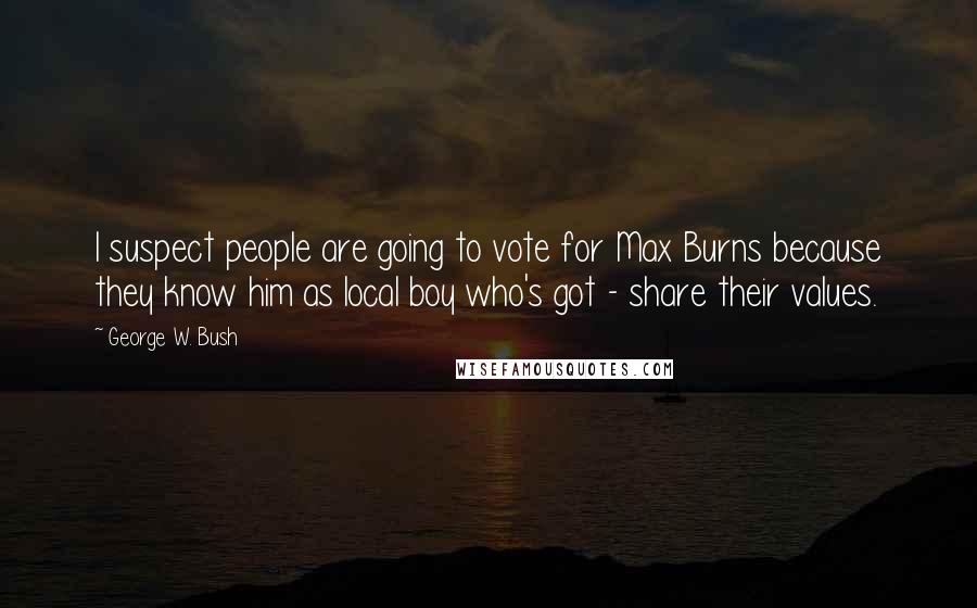 George W. Bush Quotes: I suspect people are going to vote for Max Burns because they know him as local boy who's got - share their values.