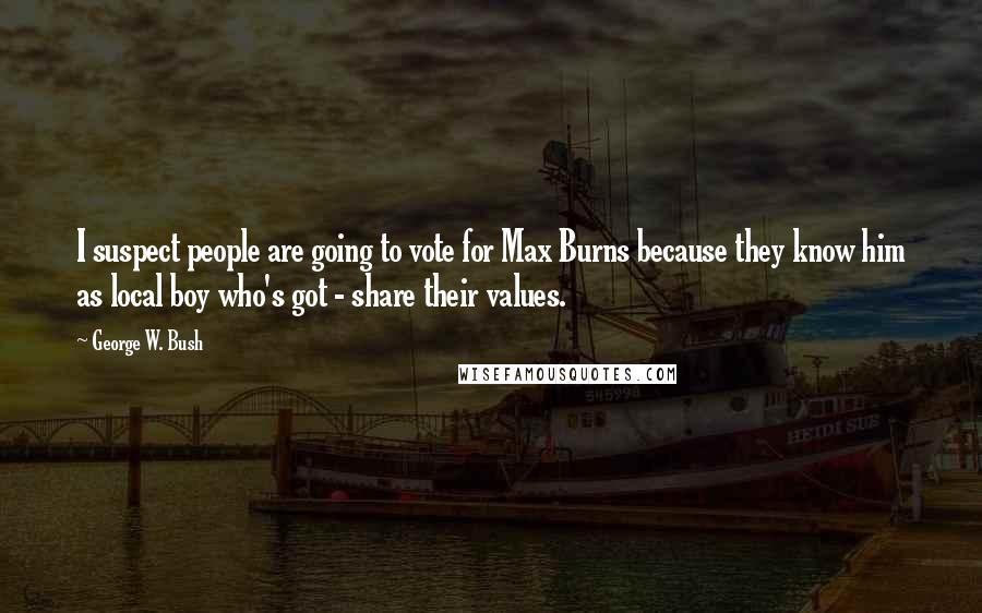 George W. Bush Quotes: I suspect people are going to vote for Max Burns because they know him as local boy who's got - share their values.