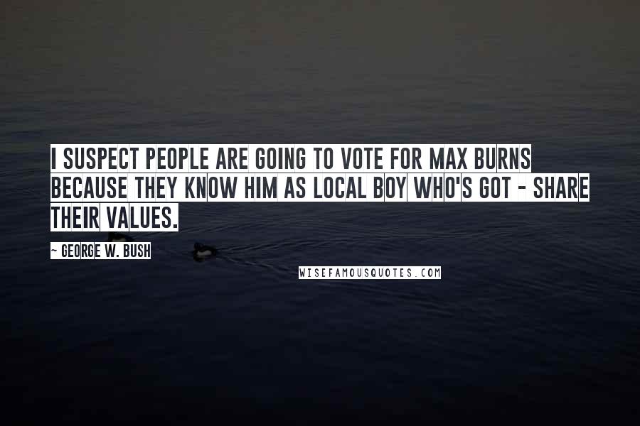 George W. Bush Quotes: I suspect people are going to vote for Max Burns because they know him as local boy who's got - share their values.