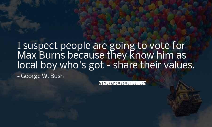 George W. Bush Quotes: I suspect people are going to vote for Max Burns because they know him as local boy who's got - share their values.