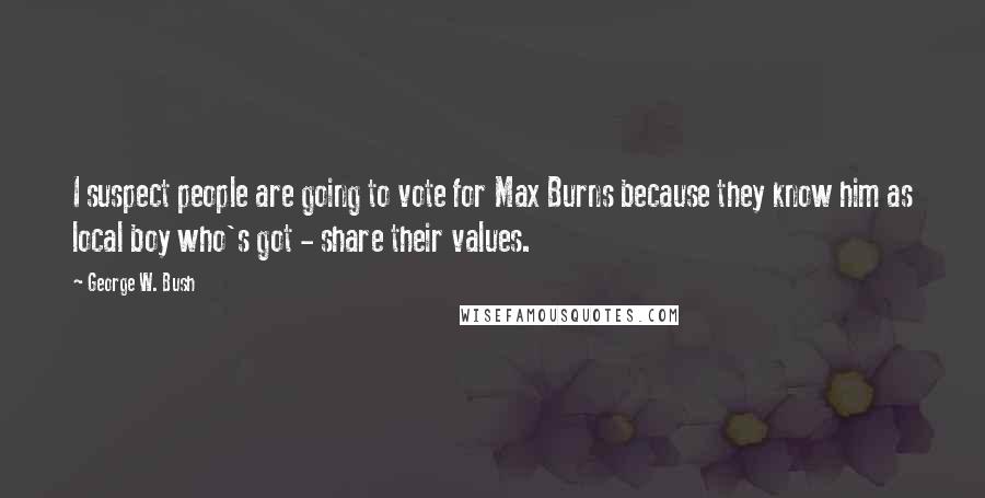 George W. Bush Quotes: I suspect people are going to vote for Max Burns because they know him as local boy who's got - share their values.