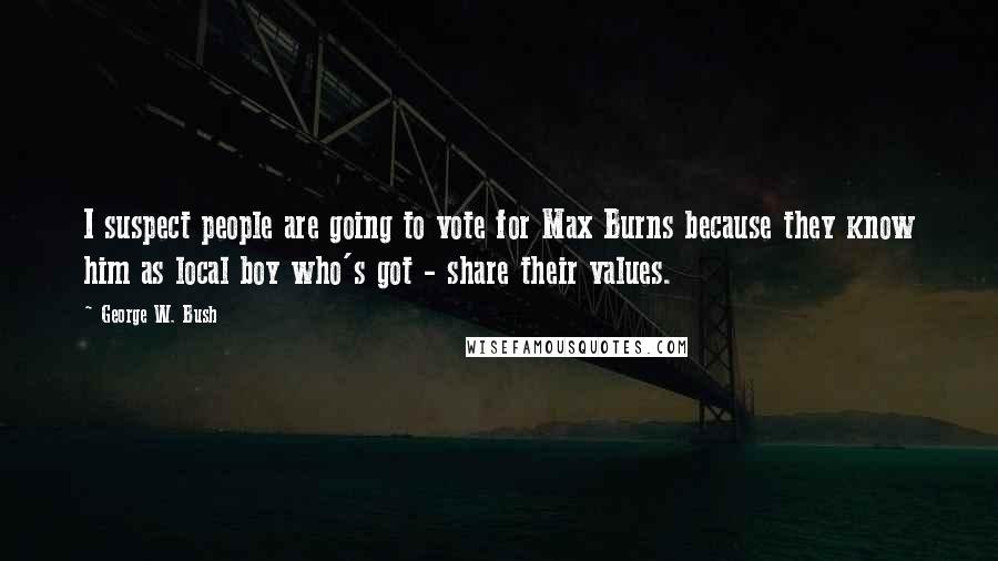 George W. Bush Quotes: I suspect people are going to vote for Max Burns because they know him as local boy who's got - share their values.