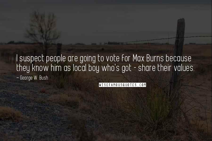 George W. Bush Quotes: I suspect people are going to vote for Max Burns because they know him as local boy who's got - share their values.