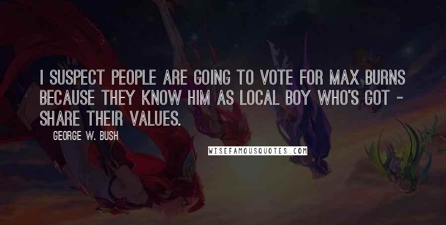 George W. Bush Quotes: I suspect people are going to vote for Max Burns because they know him as local boy who's got - share their values.