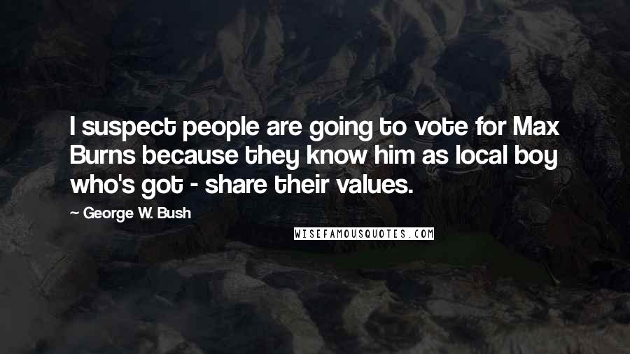 George W. Bush Quotes: I suspect people are going to vote for Max Burns because they know him as local boy who's got - share their values.