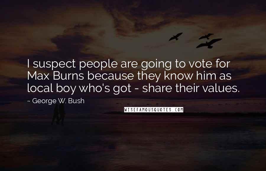 George W. Bush Quotes: I suspect people are going to vote for Max Burns because they know him as local boy who's got - share their values.