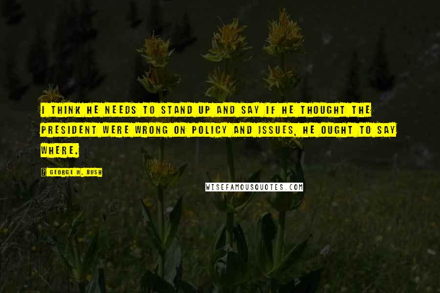 George W. Bush Quotes: I think he needs to stand up and say if he thought the president were wrong on policy and issues, he ought to say where.