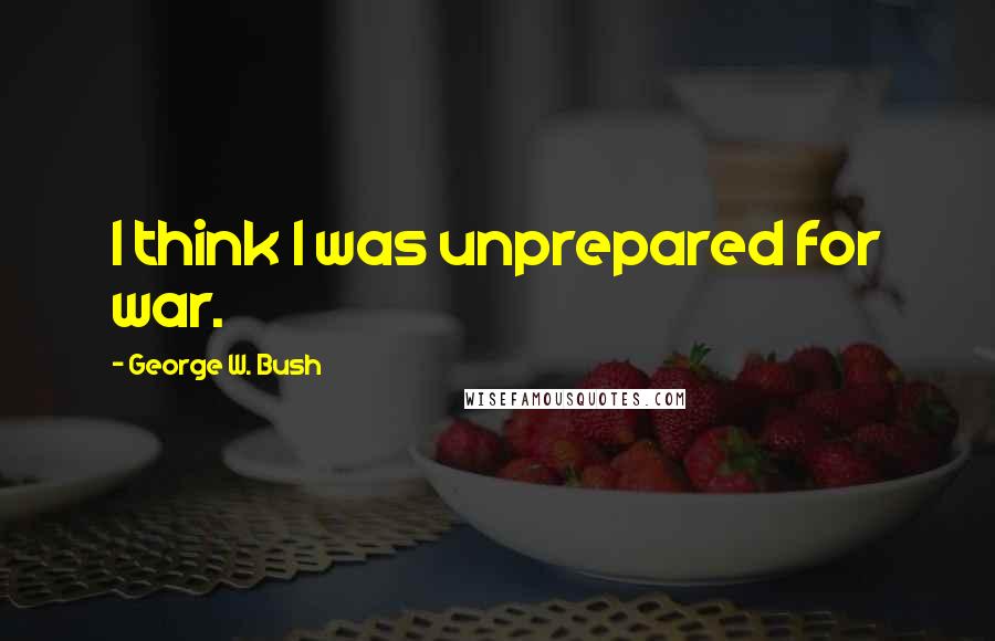 George W. Bush Quotes: I think I was unprepared for war.