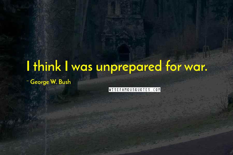 George W. Bush Quotes: I think I was unprepared for war.