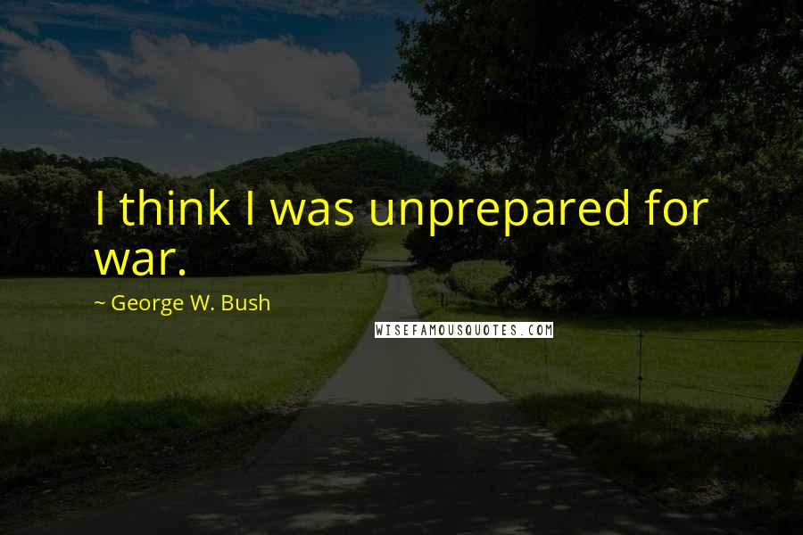 George W. Bush Quotes: I think I was unprepared for war.