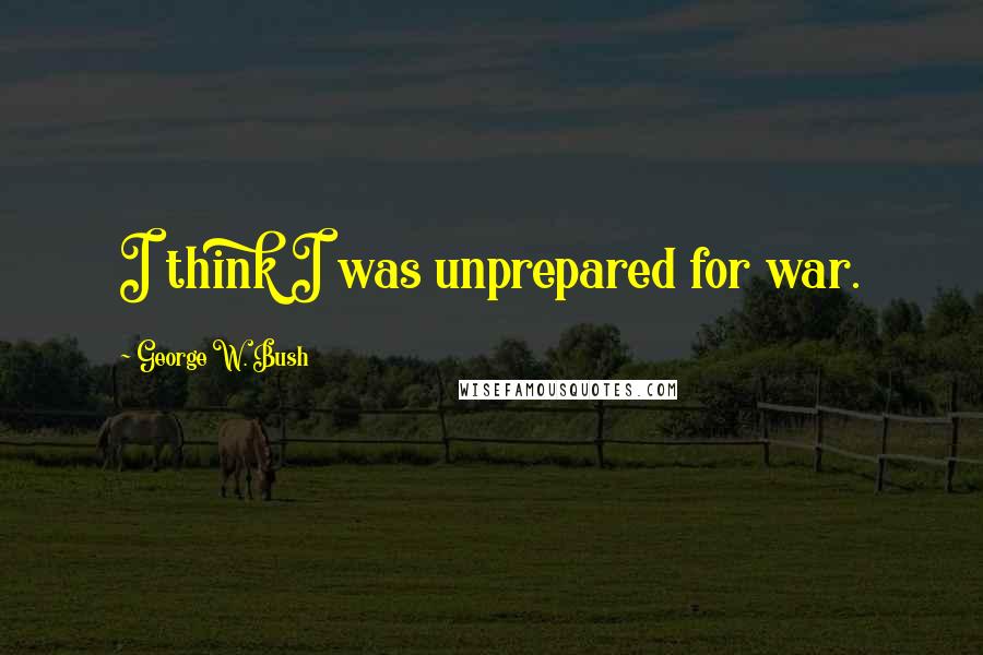 George W. Bush Quotes: I think I was unprepared for war.