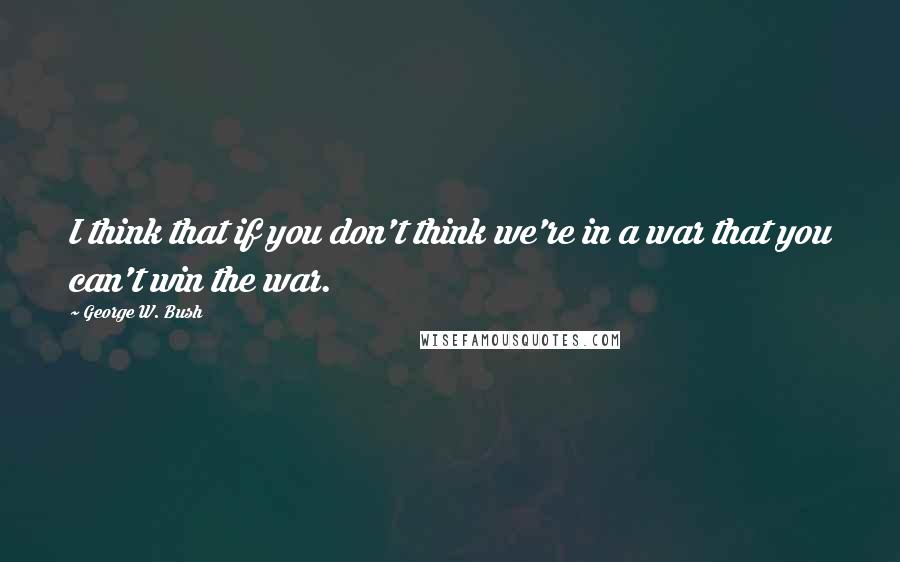 George W. Bush Quotes: I think that if you don't think we're in a war that you can't win the war.