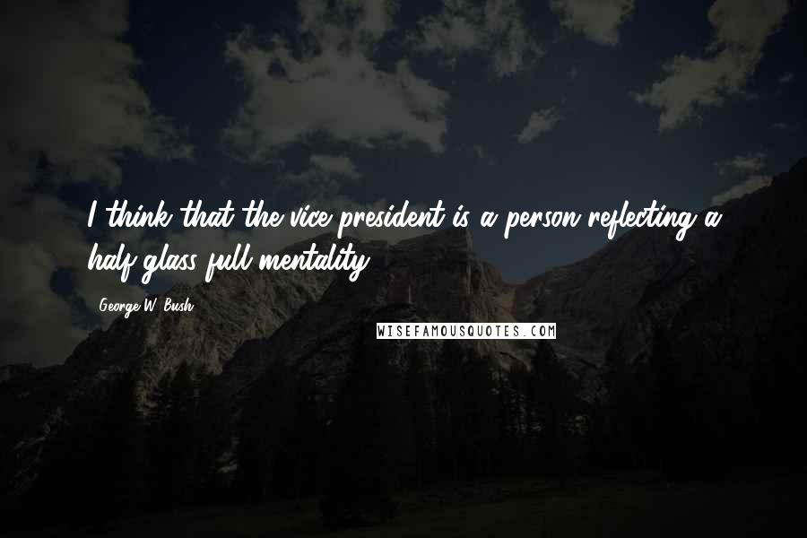 George W. Bush Quotes: I think that the vice president is a person reflecting a half-glass-full mentality.