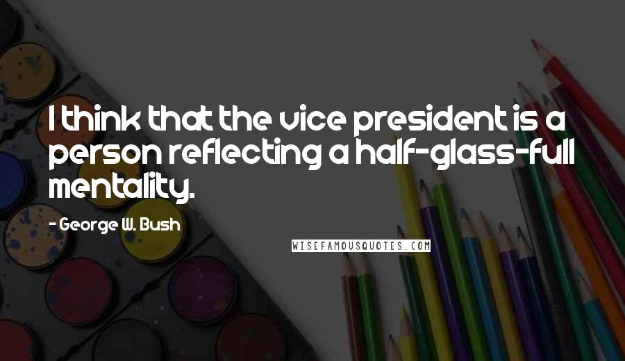 George W. Bush Quotes: I think that the vice president is a person reflecting a half-glass-full mentality.