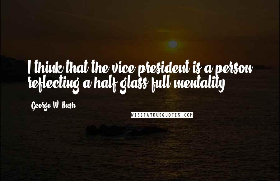 George W. Bush Quotes: I think that the vice president is a person reflecting a half-glass-full mentality.