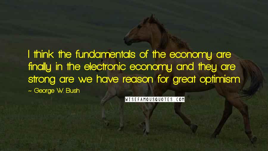 George W. Bush Quotes: I think the fundamentals of the economy are finally in the electronic economy and they are strong are we have reason for great optimism.