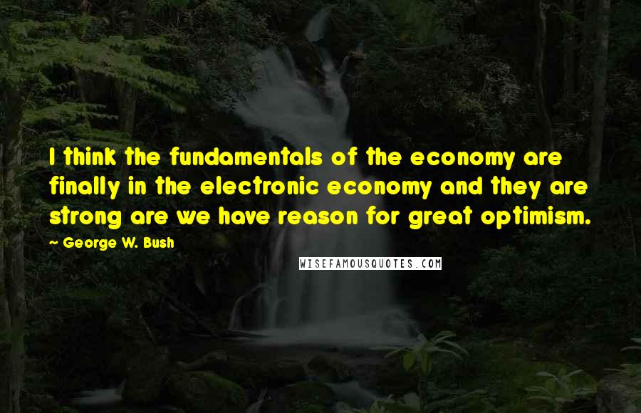 George W. Bush Quotes: I think the fundamentals of the economy are finally in the electronic economy and they are strong are we have reason for great optimism.