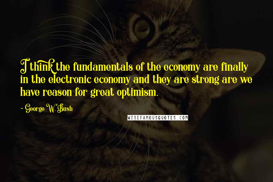 George W. Bush Quotes: I think the fundamentals of the economy are finally in the electronic economy and they are strong are we have reason for great optimism.