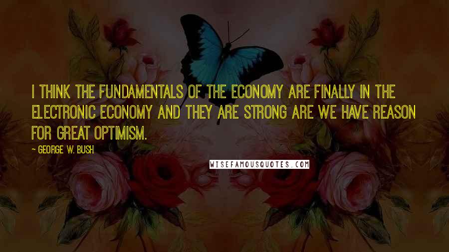 George W. Bush Quotes: I think the fundamentals of the economy are finally in the electronic economy and they are strong are we have reason for great optimism.