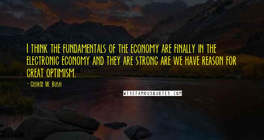 George W. Bush Quotes: I think the fundamentals of the economy are finally in the electronic economy and they are strong are we have reason for great optimism.
