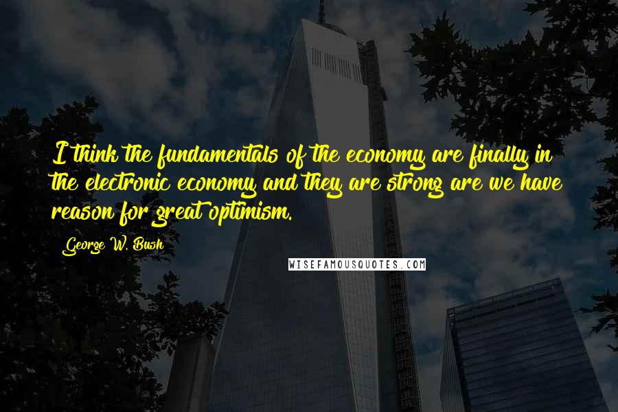 George W. Bush Quotes: I think the fundamentals of the economy are finally in the electronic economy and they are strong are we have reason for great optimism.