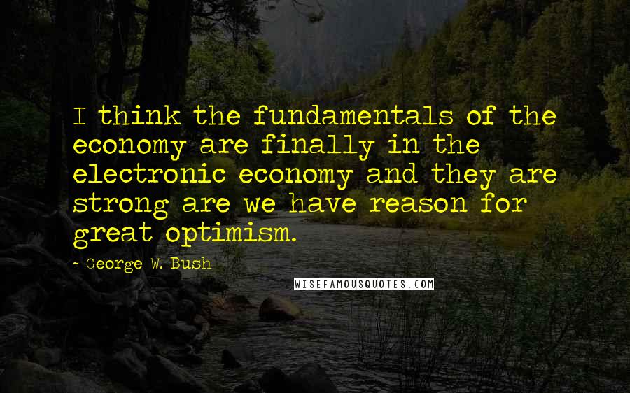 George W. Bush Quotes: I think the fundamentals of the economy are finally in the electronic economy and they are strong are we have reason for great optimism.