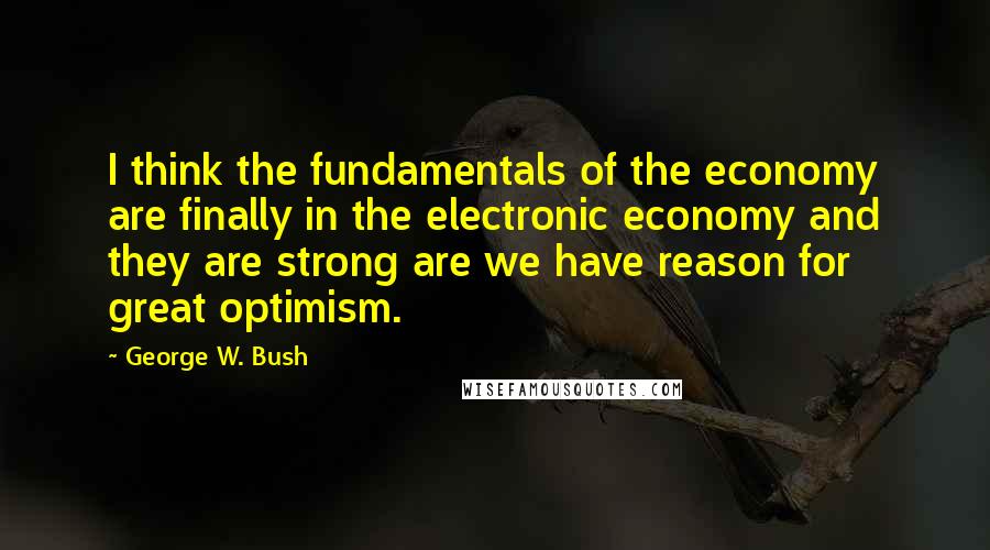 George W. Bush Quotes: I think the fundamentals of the economy are finally in the electronic economy and they are strong are we have reason for great optimism.