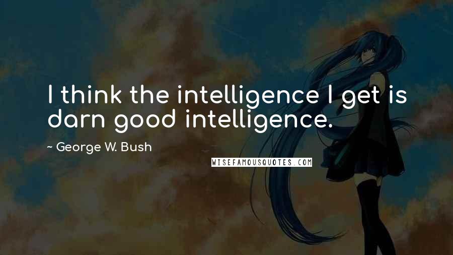 George W. Bush Quotes: I think the intelligence I get is darn good intelligence.