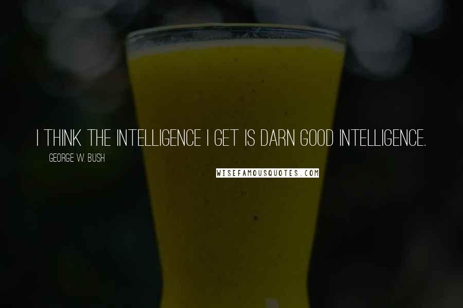 George W. Bush Quotes: I think the intelligence I get is darn good intelligence.